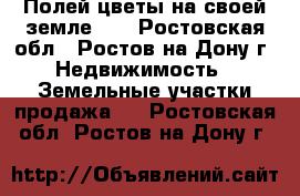 «Полей цветы на своей земле! » - Ростовская обл., Ростов-на-Дону г. Недвижимость » Земельные участки продажа   . Ростовская обл.,Ростов-на-Дону г.